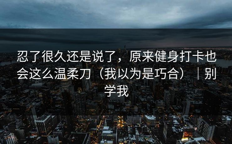 忍了很久还是说了,原来健身打卡也会这么温柔刀(我以为是巧合)|别学我 忍了很久还是说了,原来健身打卡也会这么温柔刀(我以为是巧合)|别学我
