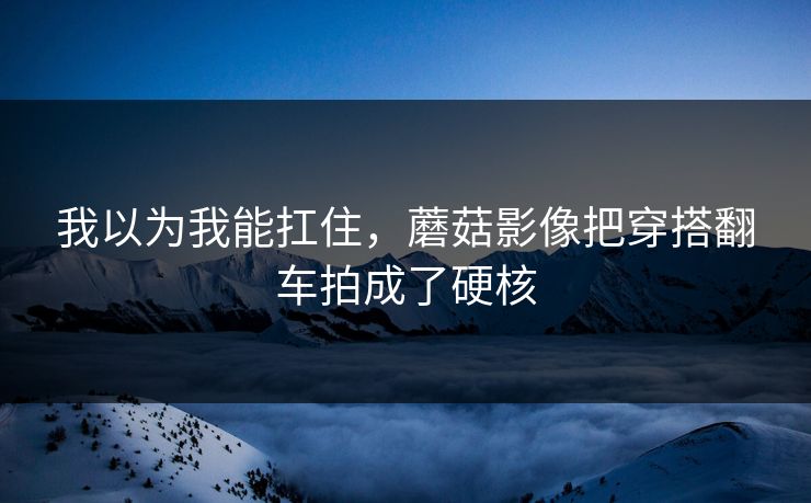 我以为我能扛住,蘑菇影像把穿搭翻车拍成了硬核 我以为我能扛住,蘑菇影像把穿搭翻车拍成了硬核