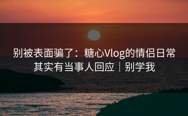 别被表面骗了:糖心Vlog的情侣日常其实有当事人回应|别学我 别被表面骗了:糖心Vlog的情侣日常其实有当事人回应|别学我