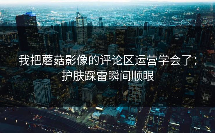 我把蘑菇影像的评论区运营学会了:护肤踩雷瞬间顺眼 我把蘑菇影像的评论区运营学会了:护肤踩雷瞬间顺眼