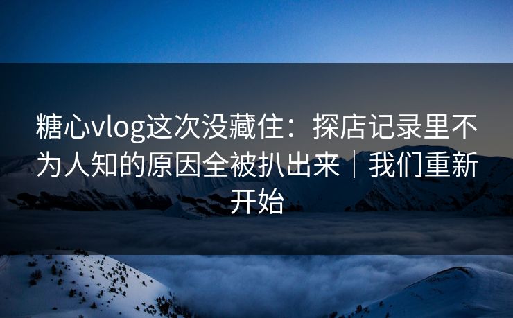 糖心vlog这次没藏住：探店记录里不为人知的原因全被扒出来｜我们重新开始