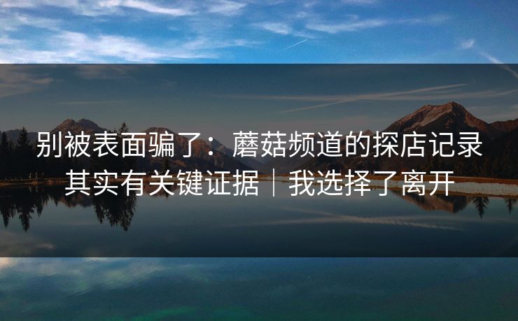 别被表面骗了：蘑菇频道的探店记录其实有关键证据｜我选择了离开