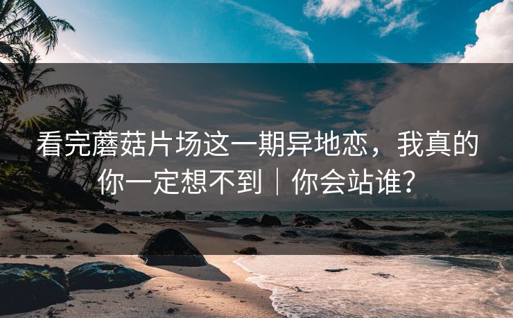 看完蘑菇片场这一期异地恋，我真的你一定想不到｜你会站谁？