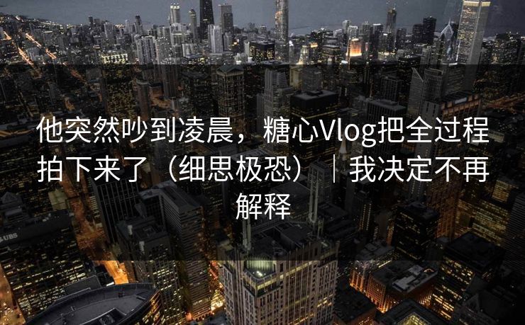 他突然吵到凌晨,糖心Vlog把全过程拍下来了(细思极恐)|我决定不再解释 他突然吵到凌晨,糖心Vlog把全过程拍下来了(细思极恐)|我决定不再解释