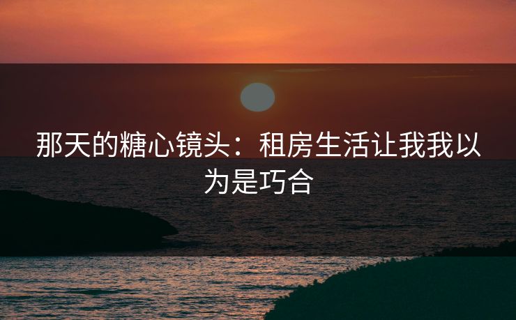 那天的糖心镜头：租房生活让我我以为是巧合