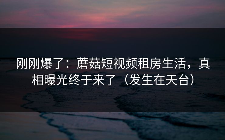 刚刚爆了：蘑菇短视频租房生活，真相曝光终于来了（发生在天台）