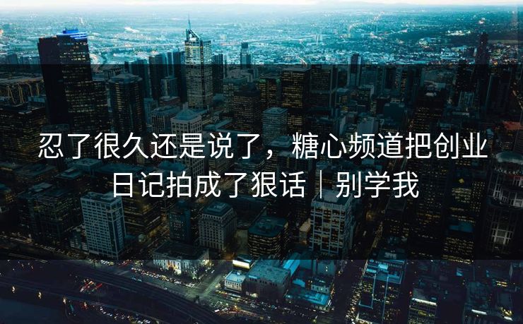 忍了很久还是说了，糖心频道把创业日记拍成了狠话｜别学我