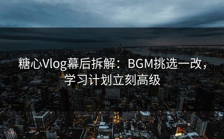糖心Vlog幕后拆解：BGM挑选一改，学习计划立刻高级