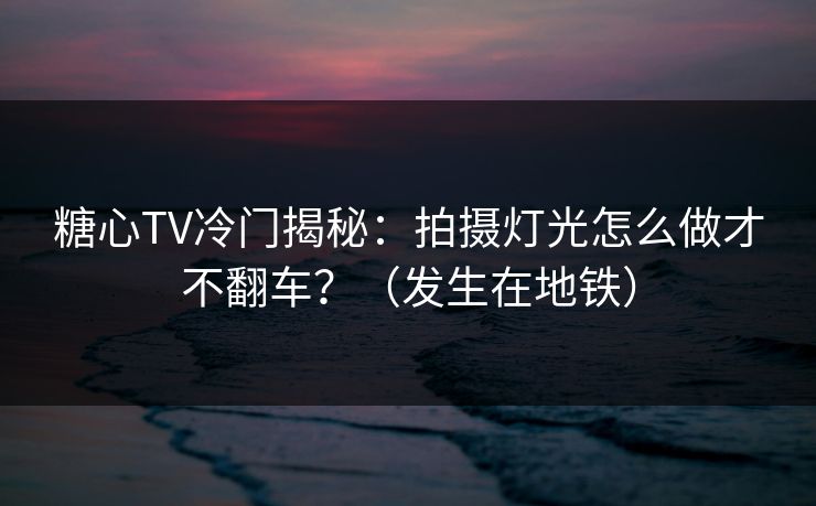 糖心TV冷门揭秘：拍摄灯光怎么做才不翻车？（发生在地铁）
