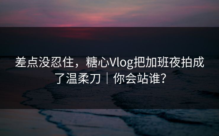 差点没忍住，糖心Vlog把加班夜拍成了温柔刀｜你会站谁？