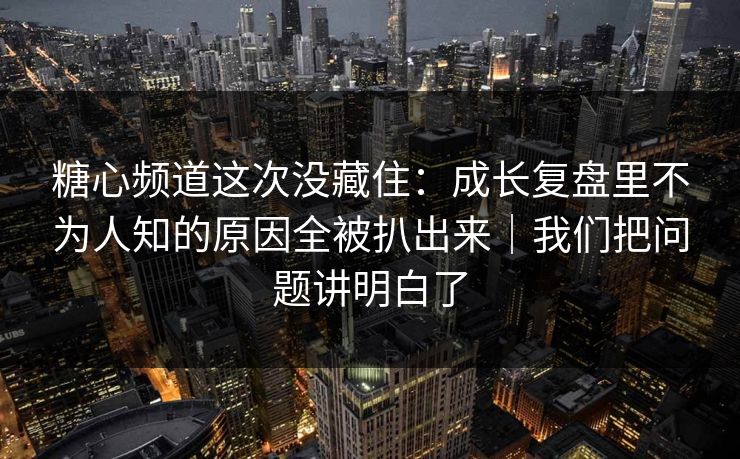 糖心频道这次没藏住：成长复盘里不为人知的原因全被扒出来｜我们把问题讲明白了