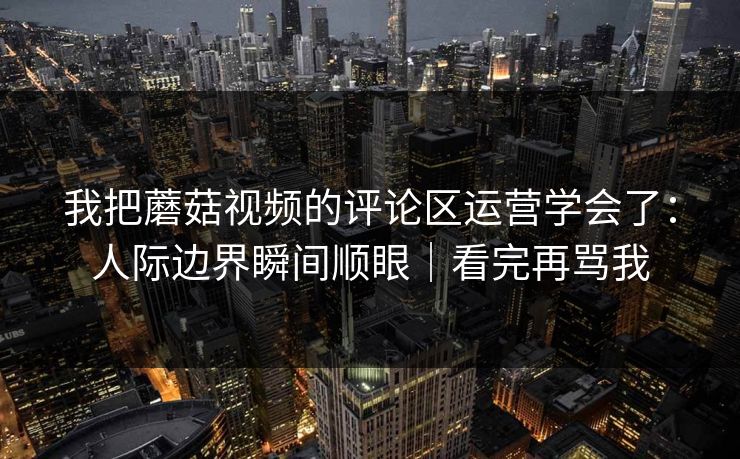 我把蘑菇视频的评论区运营学会了：人际边界瞬间顺眼｜看完再骂我