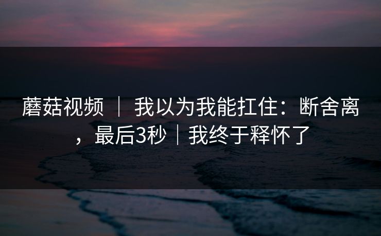蘑菇视频 ｜ 我以为我能扛住：断舍离，最后3秒｜我终于释怀了