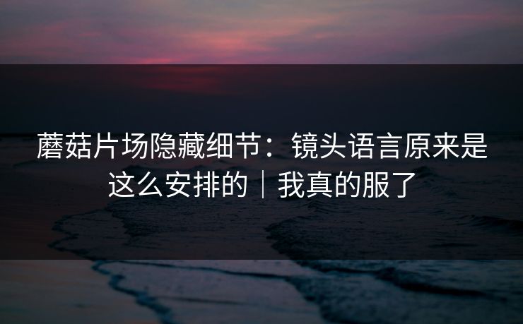 蘑菇片场隐藏细节:镜头语言原来是这么安排的|我真的服了 蘑菇片场隐藏细节:镜头语言原来是这么安排的|我真的服了