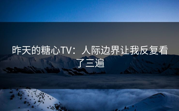 昨天的糖心TV：人际边界让我反复看了三遍