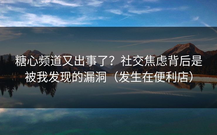 糖心频道又出事了？社交焦虑背后是被我发现的漏洞（发生在便利店）