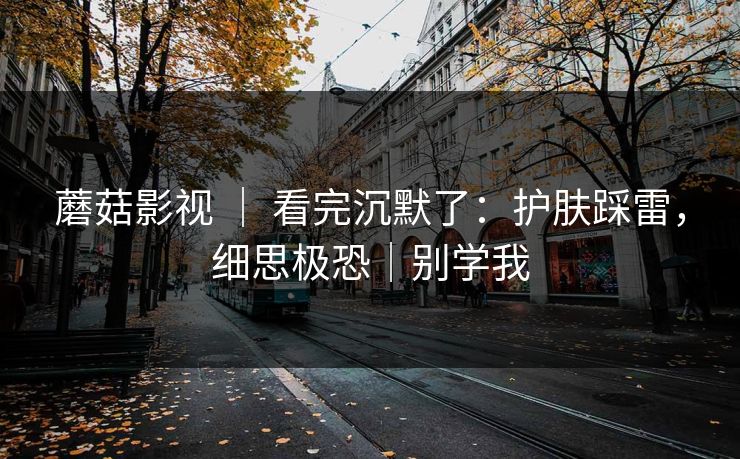 蘑菇影视 ｜ 看完沉默了：护肤踩雷，细思极恐｜别学我