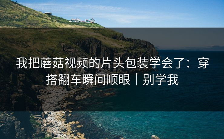 我把蘑菇视频的片头包装学会了：穿搭翻车瞬间顺眼｜别学我