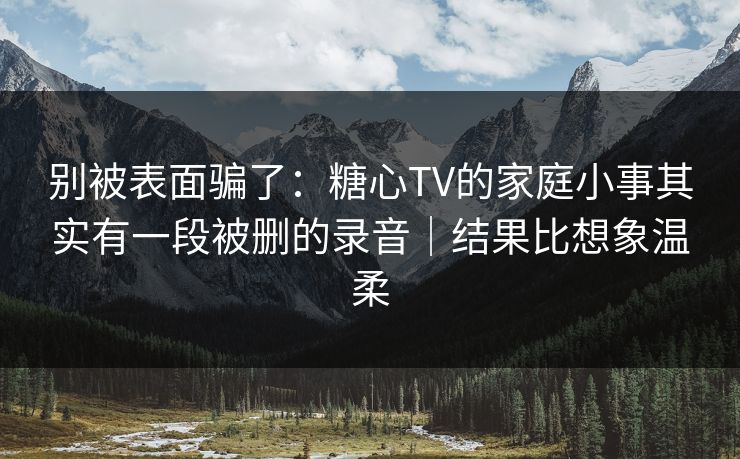 别被表面骗了:糖心TV的家庭小事其实有一段被删的录音|结果比想象温柔 别被表面骗了:糖心TV的家庭小事其实有一段被删的录音|结果比想象温柔