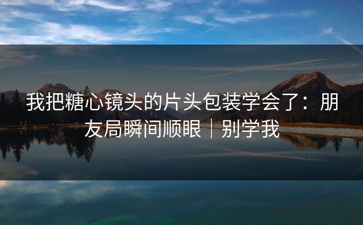 我把糖心镜头的片头包装学会了:朋友局瞬间顺眼|别学我 我把糖心镜头的片头包装学会了:朋友局瞬间顺眼|别学我