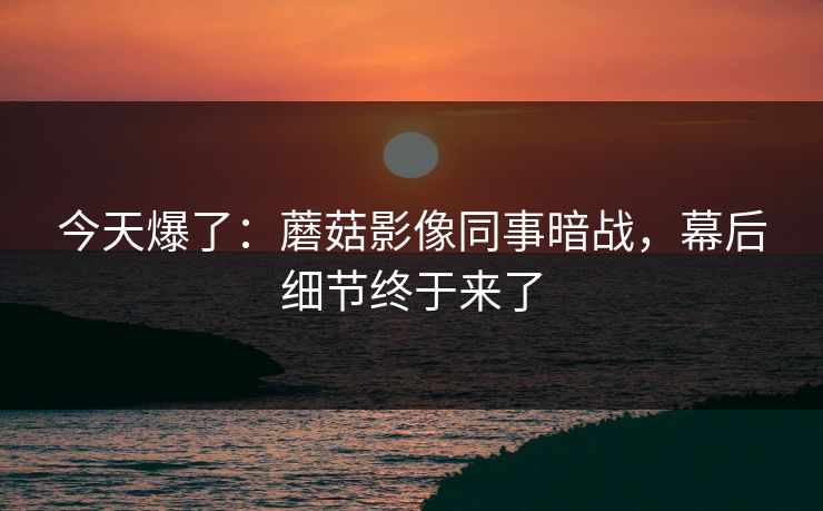 今天爆了：蘑菇影像同事暗战，幕后细节终于来了