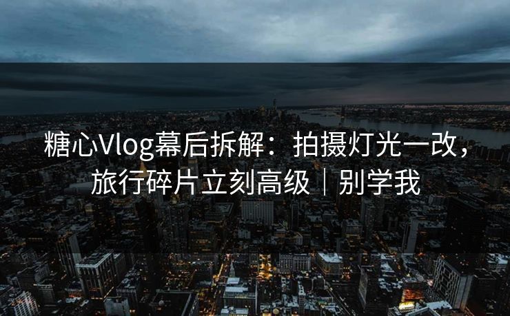 糖心Vlog幕后拆解：拍摄灯光一改，旅行碎片立刻高级｜别学我