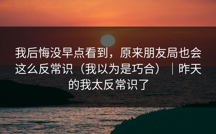 我后悔没早点看到，原来朋友局也会这么反常识（我以为是巧合）｜昨天的我太反常识了