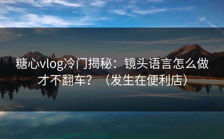糖心vlog冷门揭秘：镜头语言怎么做才不翻车？（发生在便利店）
