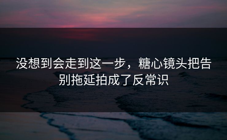 没想到会走到这一步,糖心镜头把告别拖延拍成了反常识 没想到会走到这一步,糖心镜头把告别拖延拍成了反常识