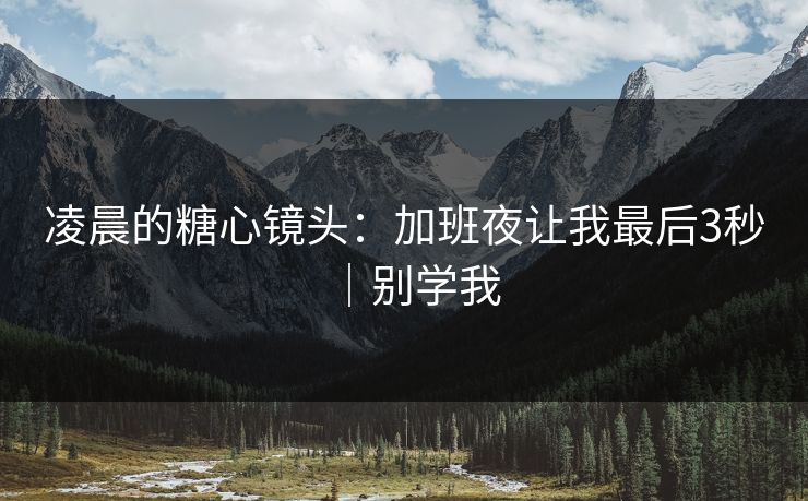 凌晨的糖心镜头：加班夜让我最后3秒｜别学我