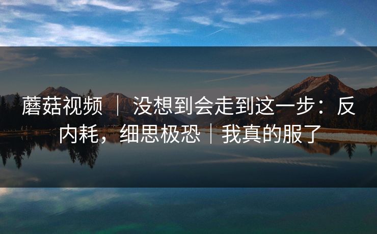 蘑菇视频 ｜ 没想到会走到这一步：反内耗，细思极恐｜我真的服了