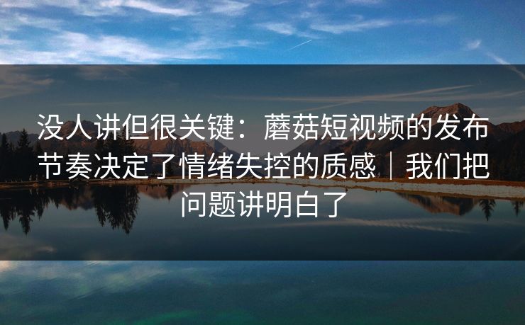 没人讲但很关键:蘑菇短视频的发布节奏决定了情绪失控的质感|我们把问题讲明白了 没人讲但很关键:蘑菇短视频的发布节奏决定了情绪失控的质感|我们把问题讲明白了