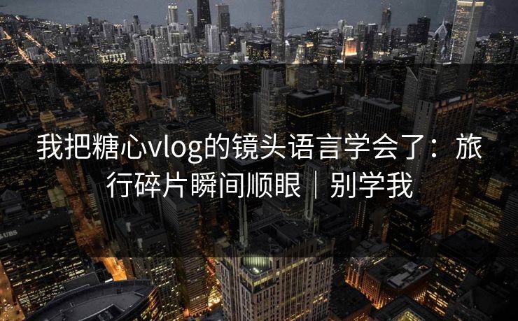 我把糖心vlog的镜头语言学会了：旅行碎片瞬间顺眼｜别学我