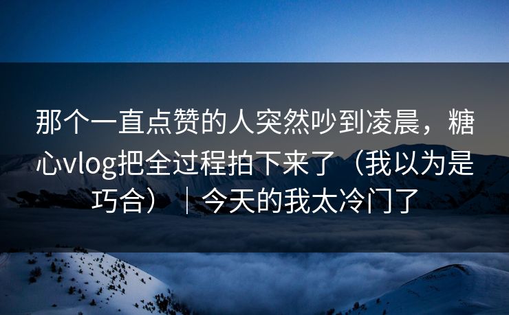 那个一直点赞的人突然吵到凌晨，糖心vlog把全过程拍下来了（我以为是巧合）｜今天的我太冷门了