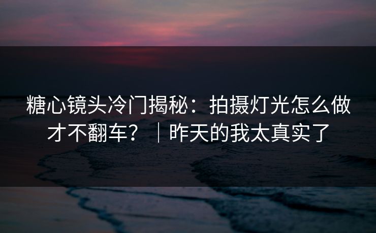 糖心镜头冷门揭秘:拍摄灯光怎么做才不翻车?|昨天的我太真实了 糖心镜头冷门揭秘:拍摄灯光怎么做才不翻车?|昨天的我太真实了