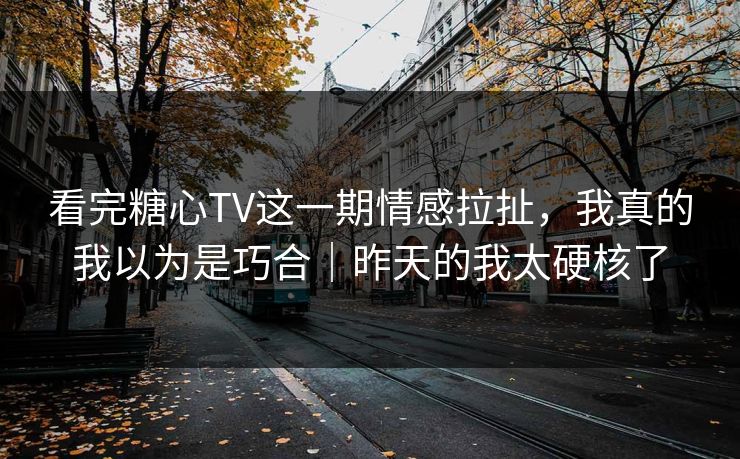 看完糖心TV这一期情感拉扯，我真的我以为是巧合｜昨天的我太硬核了