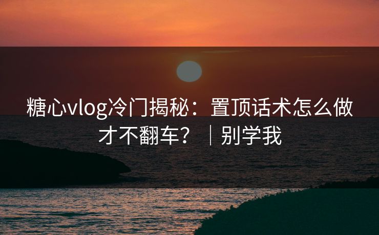 糖心vlog冷门揭秘:置顶话术怎么做才不翻车?|别学我 糖心vlog冷门揭秘:置顶话术怎么做才不翻车?|别学我