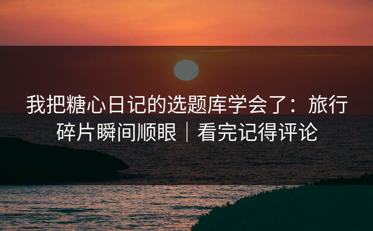 我把糖心日记的选题库学会了:旅行碎片瞬间顺眼|看完记得评论 我把糖心日记的选题库学会了:旅行碎片瞬间顺眼|看完记得评论