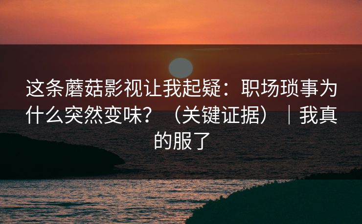 这条蘑菇影视让我起疑：职场琐事为什么突然变味？（关键证据）｜我真的服了
