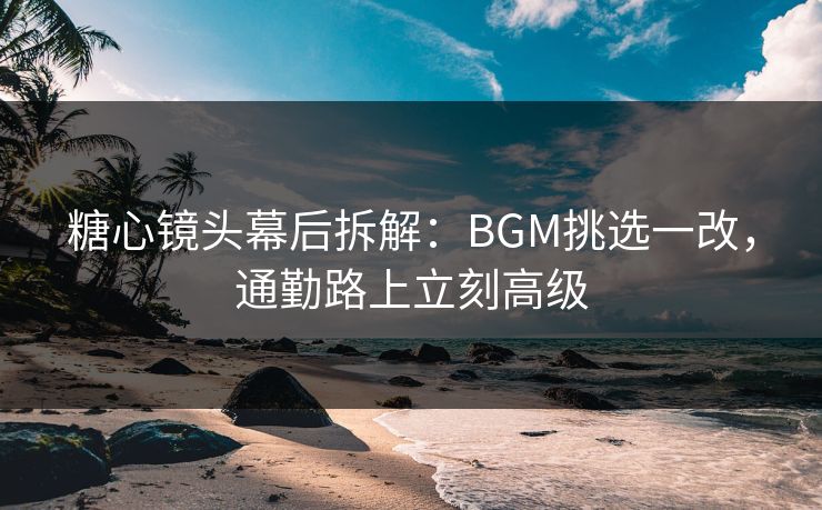 糖心镜头幕后拆解:BGM挑选一改,通勤路上立刻高级 糖心镜头幕后拆解:BGM挑选一改,通勤路上立刻高级