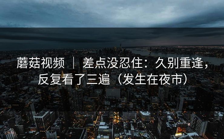 蘑菇视频 ｜ 差点没忍住：久别重逢，反复看了三遍（发生在夜市）