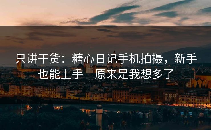 只讲干货：糖心日记手机拍摄，新手也能上手｜原来是我想多了