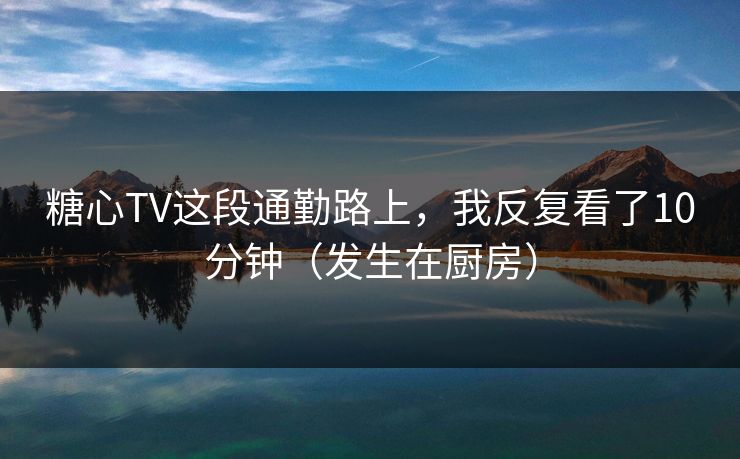 糖心TV这段通勤路上，我反复看了10分钟（发生在厨房）