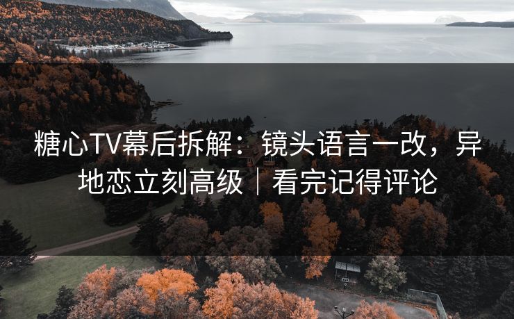 糖心TV幕后拆解:镜头语言一改,异地恋立刻高级|看完记得评论 糖心TV幕后拆解:镜头语言一改,异地恋立刻高级|看完记得评论