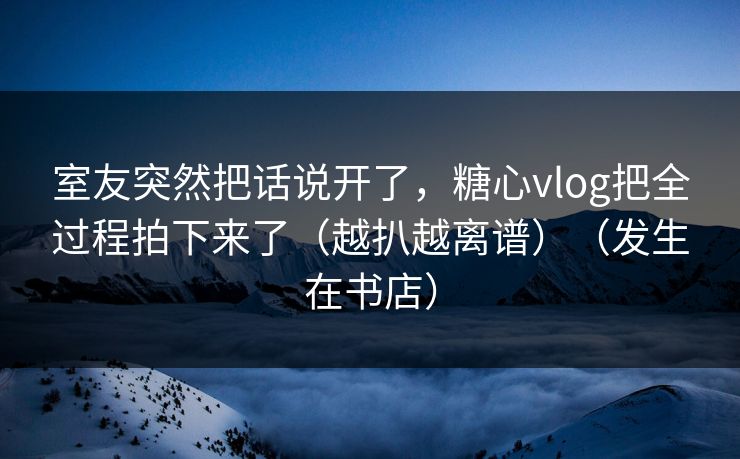 室友突然把话说开了,糖心vlog把全过程拍下来了(越扒越离谱)(发生在书店) 室友突然把话说开了,糖心vlog把全过程拍下来了(越扒越离谱)(发生在书店)