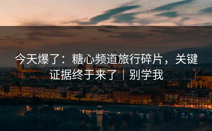 今天爆了：糖心频道旅行碎片，关键证据终于来了｜别学我