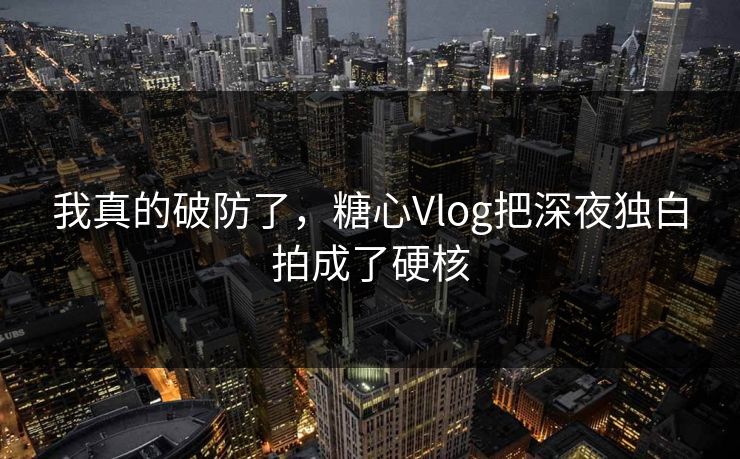 我真的破防了，糖心Vlog把深夜独白拍成了硬核