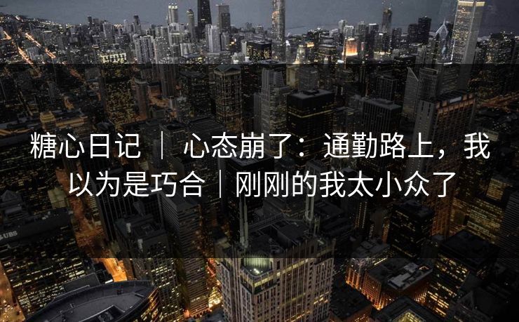 糖心日记 ｜ 心态崩了：通勤路上，我以为是巧合｜刚刚的我太小众了