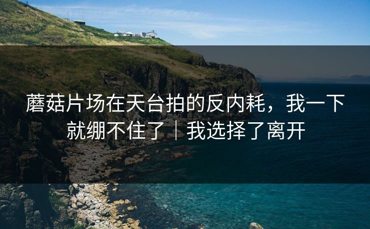 蘑菇片场在天台拍的反内耗,我一下就绷不住了|我选择了离开 蘑菇片场在天台拍的反内耗,我一下就绷不住了|我选择了离开