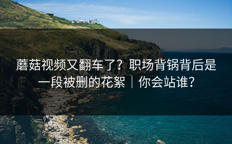 蘑菇视频又翻车了？职场背锅背后是一段被删的花絮｜你会站谁？